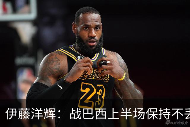 伊藤洋辉：战巴西上半场保持不丢球，下半场自然会有可乘之机