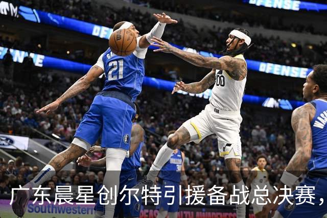 广东晨星创尔特引援备战总决赛，中冠赛场重现归化强援？