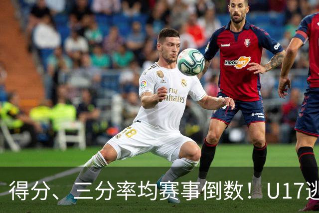 得分、三分率均赛事倒数！U17逃不过中国男篮宿命，打硬仗就拉胯